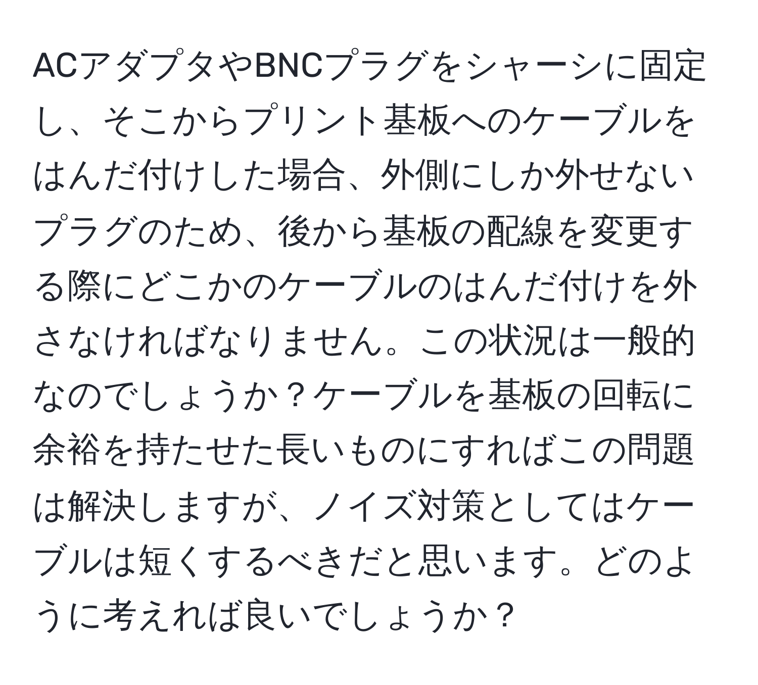 ACアダプタやBNCプラグをシャーシに固定し、そこからプリント基板へのケーブルをはんだ付けした場合、外側にしか外せないプラグのため、後から基板の配線を変更する際にどこかのケーブルのはんだ付けを外さなければなりません。この状況は一般的なのでしょうか？ケーブルを基板の回転に余裕を持たせた長いものにすればこの問題は解決しますが、ノイズ対策としてはケーブルは短くするべきだと思います。どのように考えれば良いでしょうか？