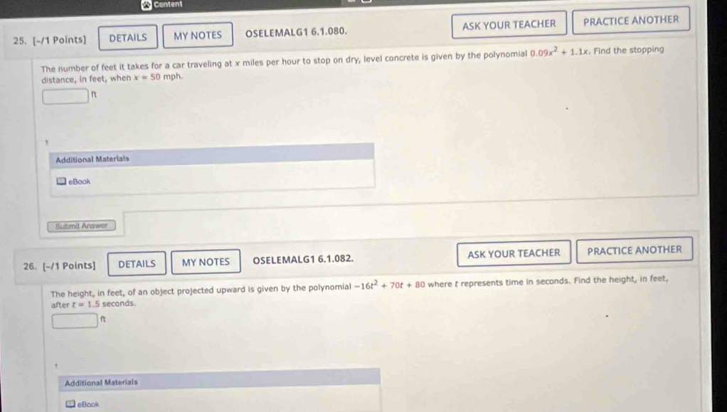 DETAILS MY NOTES OSELEMALG1 6.1.080. ASK YOUR TEACHER PRACTICE ANOTHER 
The number of feet it takes for a car traveling at x miles per hour to stop on dry, level concrete is given by the polynomial 0.09x^2+1.1x. Find the stopping 
distance, in feet, when x=50 mph.
ft
t 
Additional Materials 
eBook 
Submit Answer 
26. [-/1 Points] DETAILS MY NOTES OSELEMALG1 6.1.082. ASK YOUR TEACHER PRACTICE ANOTHER 
The height, in feet, of an object projected upward is given by the polynomial -16t^2+70t+80 where t represents time in seconds. Find the height, in feet, 
after t=1.5 seconds
x_10.5 ft
Additional Materials 
eBaok