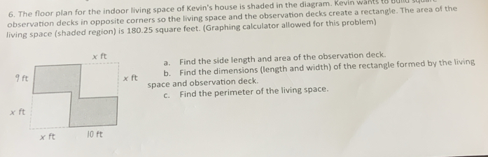 The floor plan for the indoor living space of Kevin's house is shaded in the diagram. Kevin wants to bulld squ
observation decks in opposite corners so the living space and the observation decks create a rectangle. The area of the
living space (shaded region) is 180.25 square feet. (Graphing calculator allowed for this problem)
a. Find the side length and area of the observation deck.
b. Find the dimensions (length and width) of the rectangle formed by the living
space and observation deck.
c. Find the perimeter of the living space.