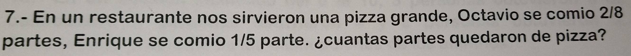 7.- En un restaurante nos sirvieron una pizza grande, Octavio se comio 2/8
partes, Enrique se comio 1/5 parte. ¿cuantas partes quedaron de pizza?