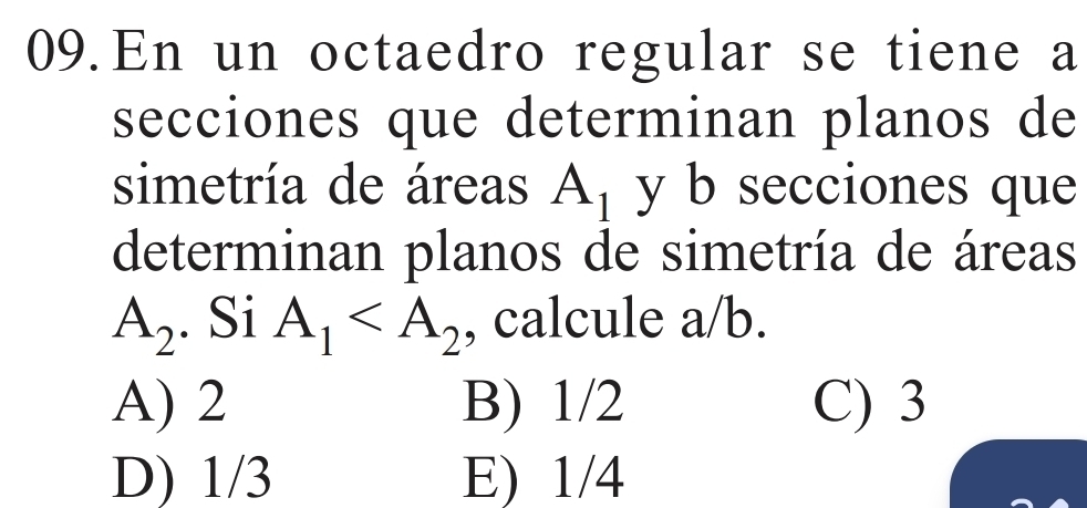 En un octaedro regular se tiene a
secciones que determinan planos de
simetría de áreas A_1 y b secciones que
determinan planos de simetría de áreas
A_2. Si A_1 , calcule a/b.
A) 2 B) 1/2 C) 3
D) 1/3 E) 1/4