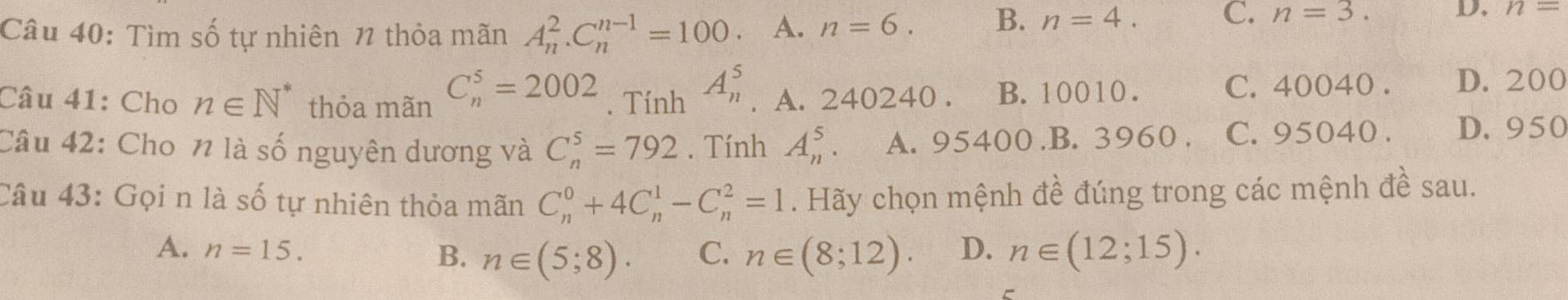 Tìm số tự nhiên 1 thỏa mãn A_n^(2. C_n^(n-1)=100 、 A. n=6. B. n=4.
C. n=3. D. n=
Câu 41: Cho n∈ N^*) thỏa mãn C_n^5=2002. Tính A_n^5. A. 240240. B. 10010.
C. 40040. D. 200
Câu 42: Cho n là số nguyên dương và C_n^5=792. Tính A_n^5. A. 95400 .B. 3960. C. 95040. D. 950
Câu 43: Gọi n là số tự nhiên thỏa mãn C_n^0+4C_n^1-C_n^2=1. Hãy chọn mệnh đề đúng trong các mệnh đề sau.
A. n=15. B. n∈ (5;8). C. n∈ (8;12). D. n∈ (12;15).