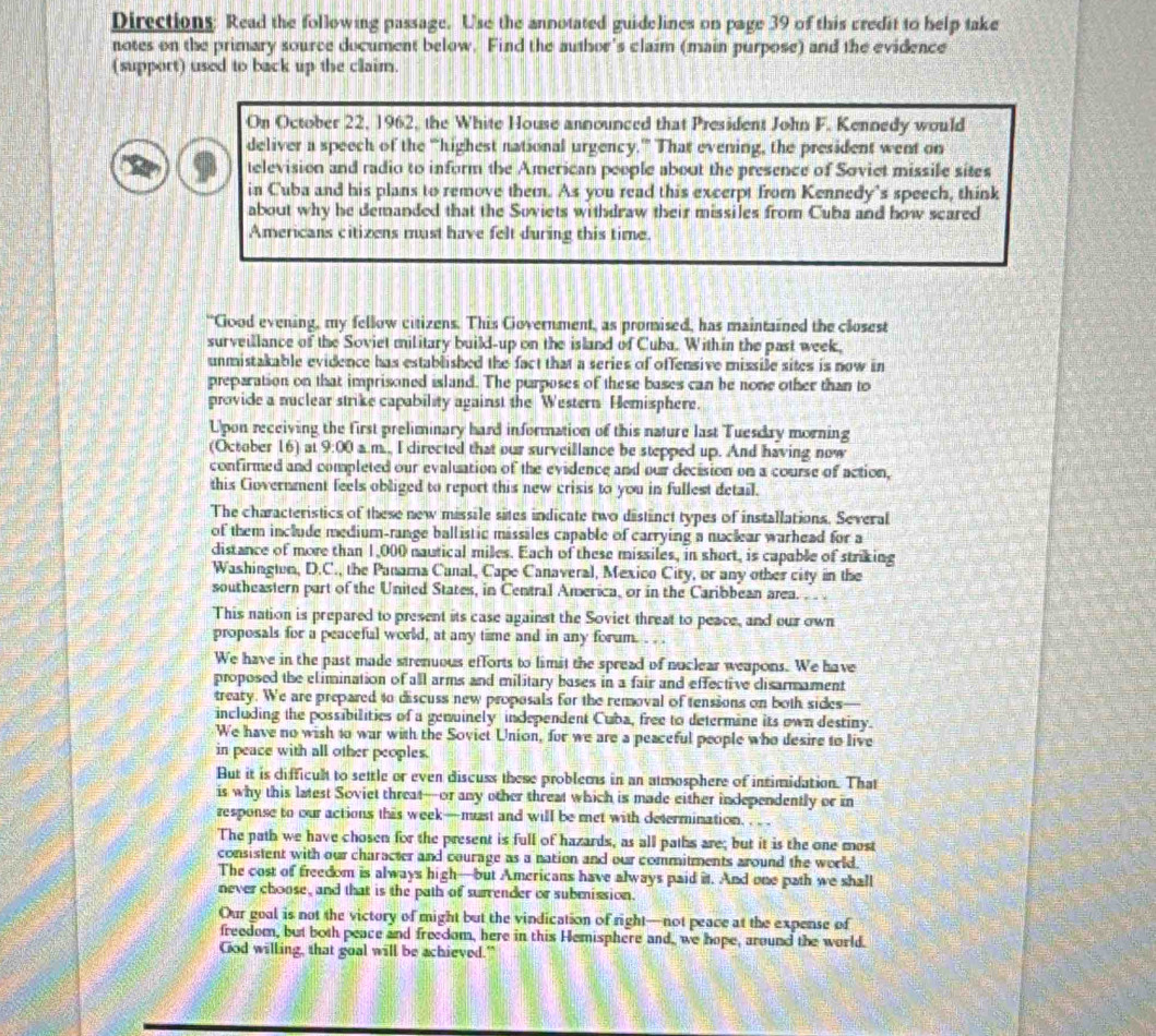 Directions: Read the following passage. Use the annotated guidelines on page 39 of this credit to help take
notes on the primary source document below. Find the author's claim (main purpose) and the evidence
(support) used to back up the claim.
On October 22, 1962, the White House announced that President John F. Kennedy would
deliver a speech of the “highest national urgency.”” That evening, the president went on
television and radio to inform the American people about the presence of Soviet missile sites
in Cuba and his plans to remove them. As you read this excerpt from Kennedy's speech, think
about why he demanded that the Suviets withdraw their missiles from Cuba and how scared
Americans citizens must have felt during this time.
“Good evening, my fellow citizens. This Government, as promised, has maintained the closest
surveillance of the Soviet military build-up on the island of Cuba. Within the past week,
unmistakable evidence has established the fact that a series of offensive missile sites is now in
preparation on that imprisoned island. The purposes of these bases can be none other than to
provide a nuclear strike capability against the Western Hemisphere.
Upon receiving the first preliminary hard information of this nature last Tuesdry morning
(October 16) at 9:00 a.m., I directed that our surveillance be stepped up. And having now
confirmed and completed our evaluation of the evidence and our decision on a course of action,
this Covernment feels obliged to report this new crisis to you in fullest detail.
The characteristics of these new missile sites indicate two distinct types of installations. Several
of them include medium-range ballistic missiles capable of carrying a nuclear warhead for a
distance of more than 1,000 nautical miles. Each of these missiles, in short, is capable of striking
Washingtun, D.C., the Panama Canal, Cape Canaveral, Mexico City, or any other city in the
southeastern part of the United States, in Central America, or in the Caribbean area. . . .
This nation is prepared to present its case against the Soviet threat to peace, and our own
proposals for a peaceful world, at any time and in any forum. . . .
We have in the past made strenuous efforts to limit the spread of nuclear weapons. We have
proposed the elimination of all arms and military bases in a fair and effective disarmament
treary. We are prepared to discuss new proposals for the removal of tensions on both sides
including the possibilities of a genuinely independent Cuba, free to determine its own destiny.
We have no wish to war with the Sovict Union, for we are a peaceful people who desire to live
in peace with all other peoples.
But it is difficult to settle or even discuss these problems in an atmosphere of intimidation. That
is why this latest Soviet threat—or any other threat which is made either independently or in
response to our actions this week—must and will be met with determination.
The path we have chosen for the present is full of hazards, as all paths are; but it is the one most
consistent with our character and courage as a nation and our commitments around the world.
The cost of freedom is always high—but Americans have always paid it. And one path we shall
never choose, and that is the path of surrender or submission.
Our goal is not the victory of might but the vindication of right—not peace at the expense of
freedom, but both peace and freedom, here in this Hemisphere and, we hope, around the world.
God willing, that goal will be achieved."