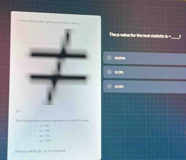 Is there statistically significant evidence that
The p -value for the test statistic is =_  3
0.0296
0.195
0.595
P_2? 
Two independent random samples provided the data:
x_2=64
n_1=100
x_2=55
n_2=100
The test statistic hat p_1hat p_2 Is computed.