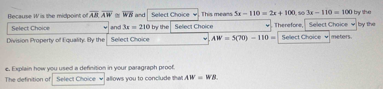 Because W is the midpoint of overline AB, overline AW≌ overline WB and Select Choice . This means 5x-110=2x+100 , so 3x-110=100 by the 
Select Choice and 3x=210 by the Select Choice . Therefore, Select Choice by the 
Division Property of Equality. By the Select Choice AW=5(70)-110= Select Choice meters. 
c. Explain how you used a definition in your paragraph proof. 
The definition of Select Choice allows you to conclude that AW=WB.