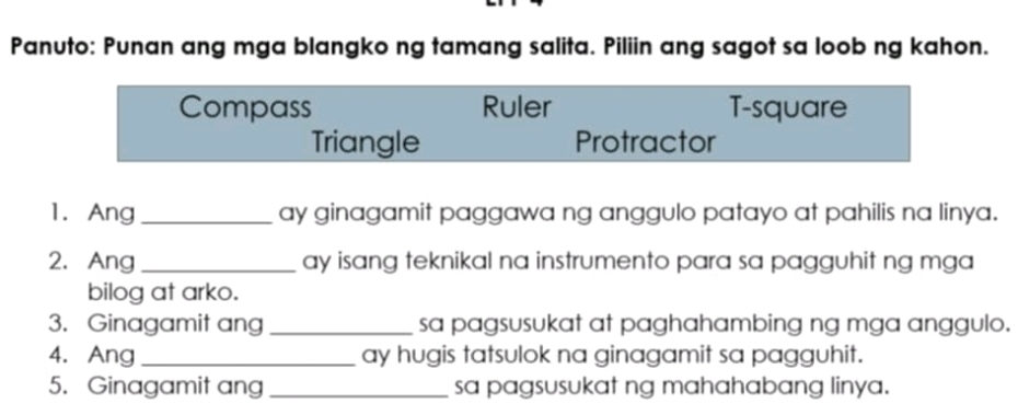 Panuto: Punan ang mga blangko ng tamang salita. Piliin ang sagot sa loob ng kahon.
Compass Ruler T-square
Triangle Protractor
1. Ang _ay ginagamit paggawa ng anggulo patayo at pahilis na linya.
2.Ang _ay isang teknikal na instrumento para sa pagguhit ng mga
bilog at arko.
3. Ginagamit ang _sa pagsusukat at paghahambing ng mga anggulo.
4. Ang_ ay hugis tatsulok na ginagamit sa pagguhit.
5. Ginagamit ang _sa pagsusukat ng mahahabang linya.