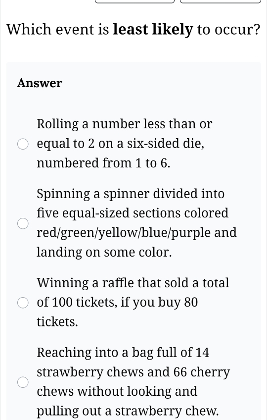 Which event is least likely to occur?
Answer
Rolling a number less than or
equal to 2 on a six-sided die,
numbered from 1 to 6.
Spinning a spinner divided into
five equal-sized sections colored
red/green/yellow/blue/purple and
landing on some color.
Winning a raffle that sold a total
of 100 tickets, if you buy 80
tickets.
Reaching into a bag full of 14
strawberry chews and 66 cherry
chews without looking and
pulling out a strawberry chew.