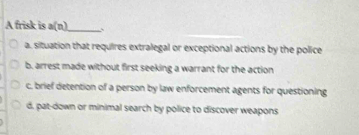 A frisk is a(n)_ 、
a. situation that requires extralegal or exceptional actions by the police
b. arrest made without first seeking a warrant for the action
c. brief detention of a person by law enforcement agents for questioning
d, pat-down or minimal search by police to discover weapons