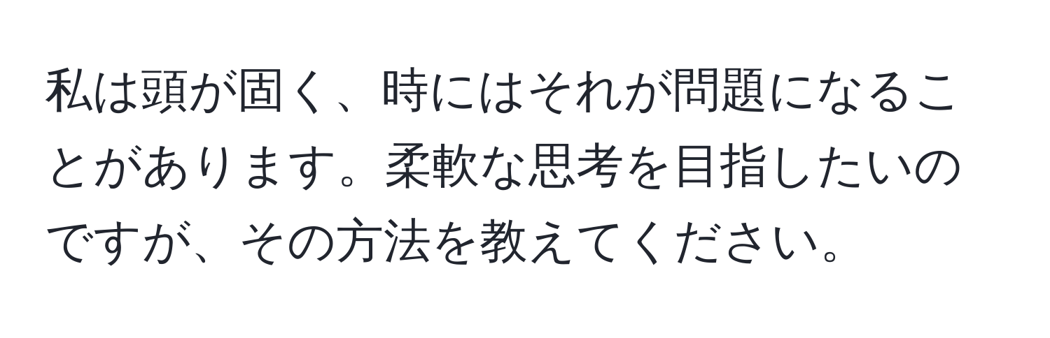 私は頭が固く、時にはそれが問題になることがあります。柔軟な思考を目指したいのですが、その方法を教えてください。