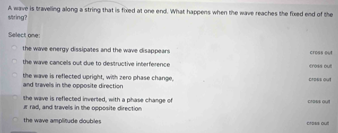 A wave is traveling along a string that is fixed at one end. What happens when the wave reaches the fixed end of the
string?
Select one:
the wave energy dissipates and the wave disappears cross out
the wave cancels out due to destructive interference cross out
the wave is reflected upright, with zero phase change, cross out
and travels in the opposite direction
the wave is reflected inverted, with a phase change of cross out
π rad, and travels in the opposite direction
the wave amplitude doubles cross out