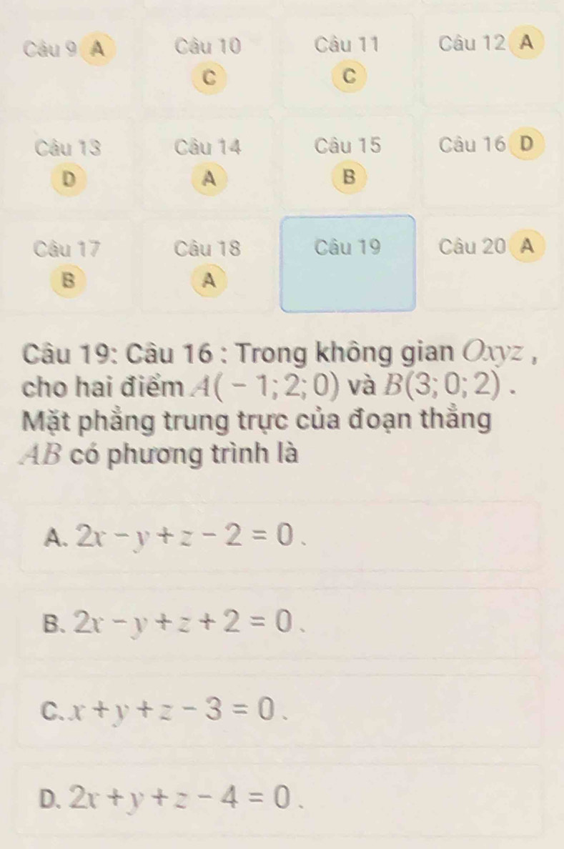 A Câu 10 Câu 11 Câu 12 A
C
C
Câu 13 Câu 14 Câu 15 Câu 16D
D
A
B
Câu 17 Câu 18 Câu 19 Câu 20 A
B
A
Câu 19: Câu 16 : Trong không gian Oxyz ,
cho hai điểm A(-1;2;0) và B(3;0;2). 
Mặt phẳng trung trực của đoạn thắng
AB có phương trình là
A. 2x-y+z-2=0.
B. 2x-y+z+2=0.
C. x+y+z-3=0.
D. 2x+y+z-4=0.