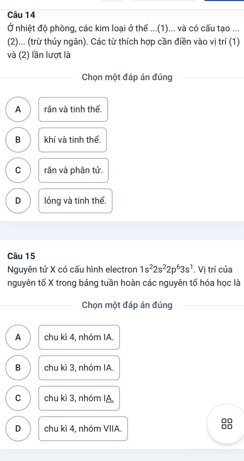 Ở nhiệt độ phòng, các kim loại ở thể ...(1)... và có cấu tạo ...
(2)... (trừ thủy ngân). Các từ thích hợp cần điền vào vị trí (1)
và (2) lần lượt là
Chọn một đáp án đúng
A rắn và tinh thể.
B khí và tinh thể.
C rắn và phân tử.
D lỏng và tinh thể.
Câu 15
Nguyên tử X có cấu hình electron 1s^22s^22p^63s^1. Vị trí của
nguyên tố X trong bảng tuần hoàn các nguyên tố hóa học là
Chọn một đáp án đúng
A chu kì 4, nhóm IA.
B chu kì 3, nhóm IA.
C chu kì 3, nhóm IA.
D chu kì 4, nhóm VIIA.