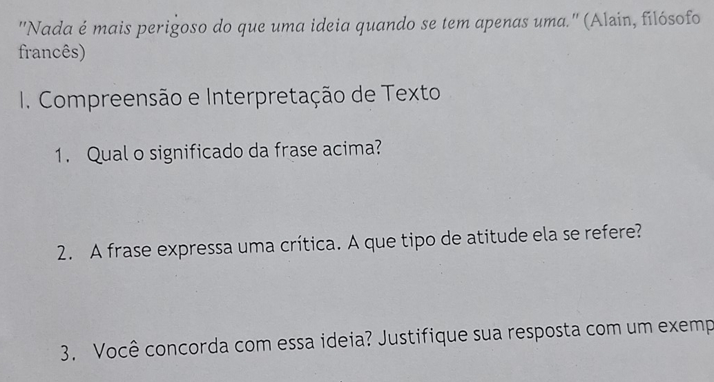 "Nada é mais perigoso do que uma ideia quando se tem apenas uma.'' (Alain, filósofo 
francês) 
1. Compreensão e Interpretação de Texto 
1. Qual o significado da frase acima? 
2. A frase expressa uma crítica. A que tipo de atitude ela se refere? 
3. Você concorda com essa ideia? Justifique sua resposta com um exemp