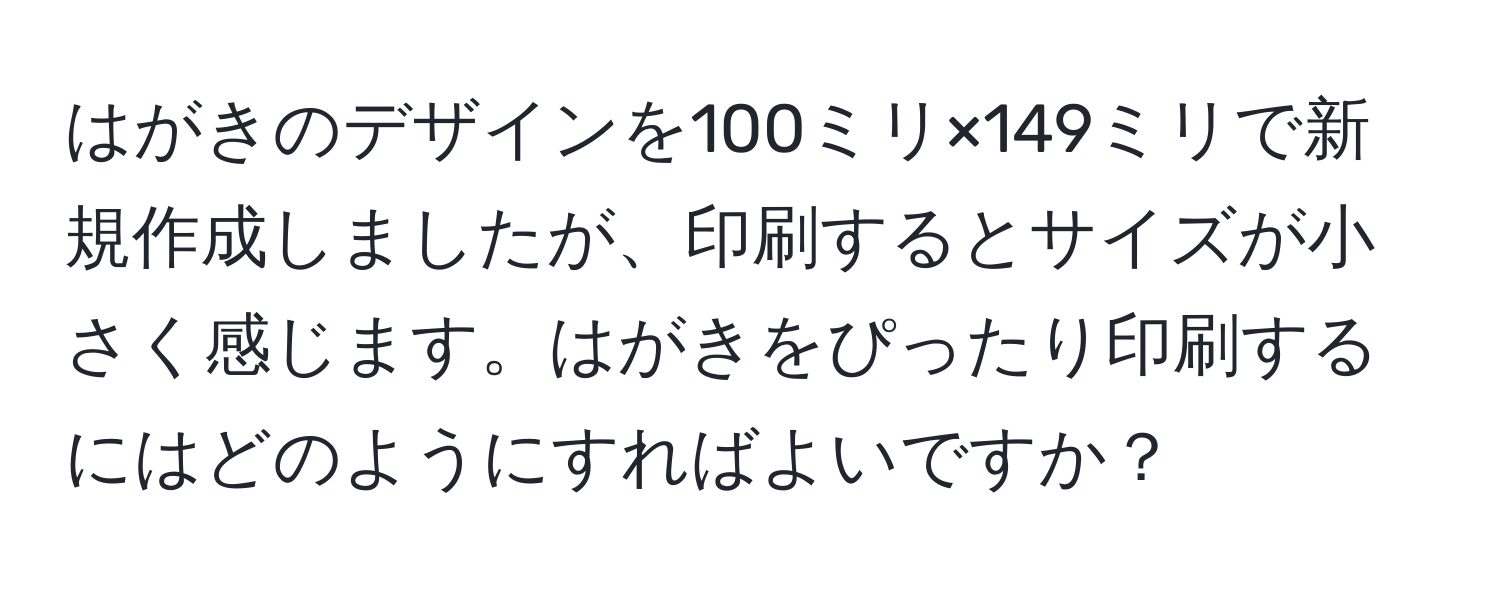 はがきのデザインを100ミリ×149ミリで新規作成しましたが、印刷するとサイズが小さく感じます。はがきをぴったり印刷するにはどのようにすればよいですか？