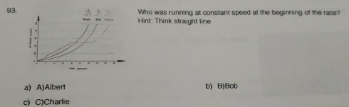 Who was running at constant speed at the beginning of the race?
Hint: Think straight line
a) A)Albert b) B)Bob
c) C)Charlie