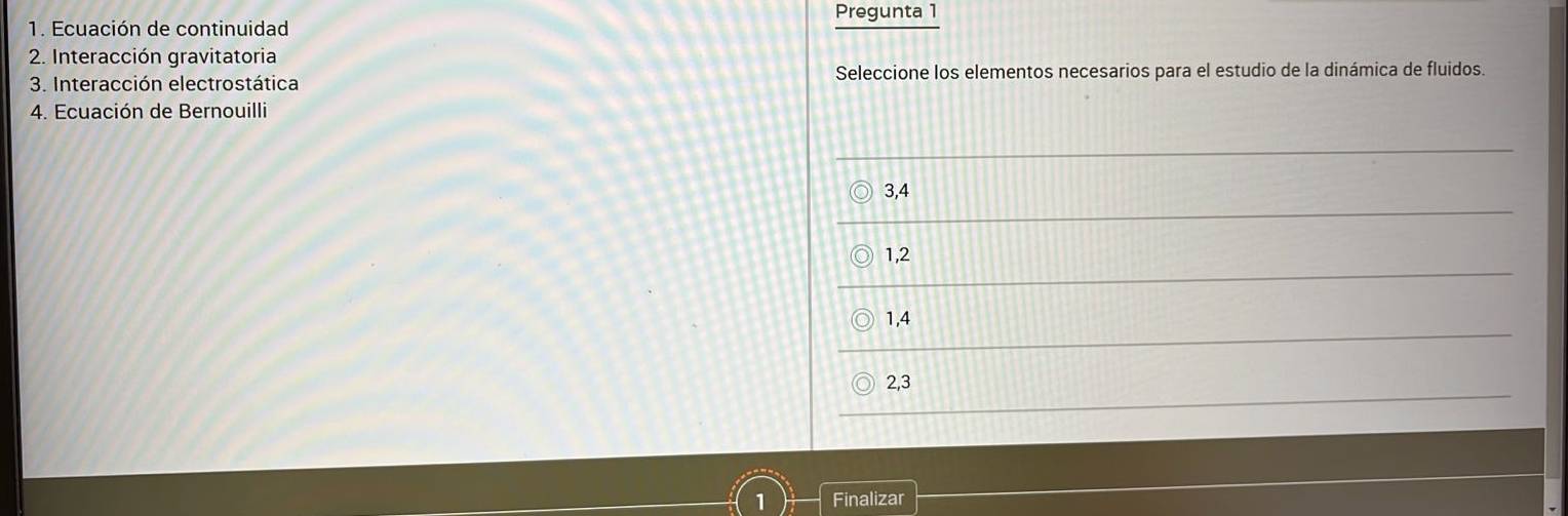 Pregunta 1
1. Ecuación de continuidad
2. Interacción gravitatoria
3. Interacción electrostática Seleccione los elementos necesarios para el estudio de la dinámica de fluidos.
4. Ecuación de Bernouilli
3, 4
1, 2
1, 4
2, 3
1 Finalizar