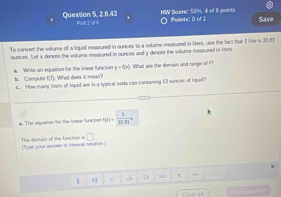 Question 5, 2.6.43 HW Score: 50%, 4 of 8 points 
Part 2 of 6 Points: 0 of 1 Save 
To convert the volume of a liquid measured in ounces to a volume measured in liters, use the fact that 1 liter approx 33.81
ounces. Let x denote the volume measured in ounces and y denote the volume measured in liters. 
a. Write an equation for the linear function y=f(x). What are the domain and range of f? 
b. Compute f(7). What does it mean? 
c. How many liters of liquid are in a typical soda can containing 13 ounces of liquid? 
a. The equation for the linear function f(x)= 1/33.81 x. 
The domain of the function is □
(Type your answer in interval notation.)
frac nfrac n 5 3/8  □^(□) sqrt(□ ) sqrt[□](□ ) (8,8) π ∞ 
Clear all