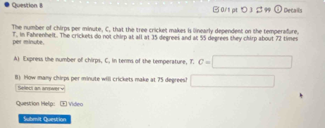 つ 3% 99 ⓘ Details 
The number of chirps per minute, C, that the tree cricket makes is linearly dependent on the temperafure,
T, in Fahrenheit. The crickets do not chirp at all at 35 degrees and at 55 degrees they chirp about 72 times
per minute. 
A) Express the number of chirps, C, in terms of the temperature, T. C=□
B) How many chirps per minute will crickets make at 75 degrees? □
Select an answer 
Question Help: Video 
Submit Question