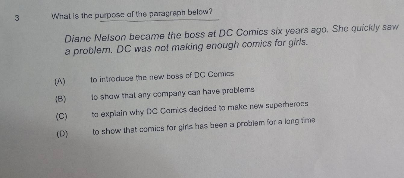 What is the purpose of the paragraph below?
Diane Nelson became the boss at DC Comics six years ago. She quickly saw
a problem. DC was not making enough comics for girls.
(A) to introduce the new boss of DC Comics
(B) to show that any company can have problems
(C) to explain why DC Comics decided to make new superheroes
(D) to show that comics for girls has been a problem for a long time