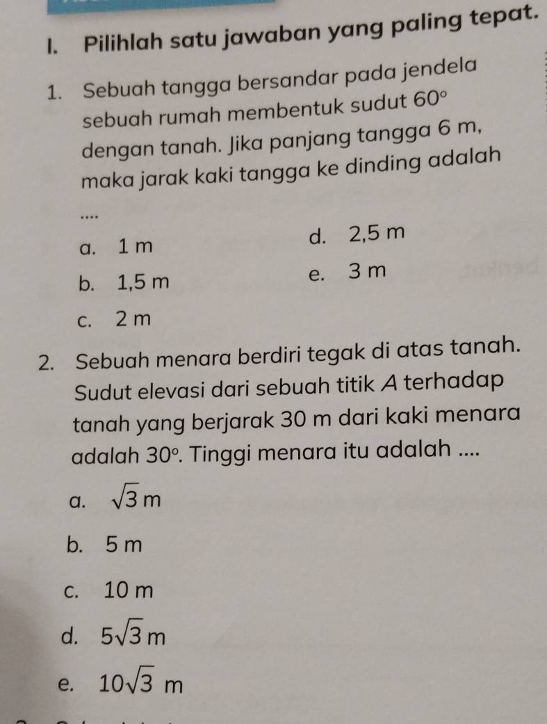 Pilihlah satu jawaban yang paling tepat.
1. Sebuah tangga bersandar pada jendela
sebuah rumah membentuk sudut 60°
dengan tanah. Jika panjang tangga 6 m,
maka jarak kaki tangga ke dinding adalah
…
a. 1 m d. 2,5 m
b. 1,5 m e. 3 m
c. 2 m
2. Sebuah menara berdiri tegak di atas tanah.
Sudut elevasi dari sebuah titik A terhadap
tanah yang berjarak 30 m dari kaki menara
adalah 30°. Tinggi menara itu adalah ....
a. sqrt(3)m
b. 5 m
c. 10 m
d. 5sqrt(3)m
e. 10sqrt(3)m