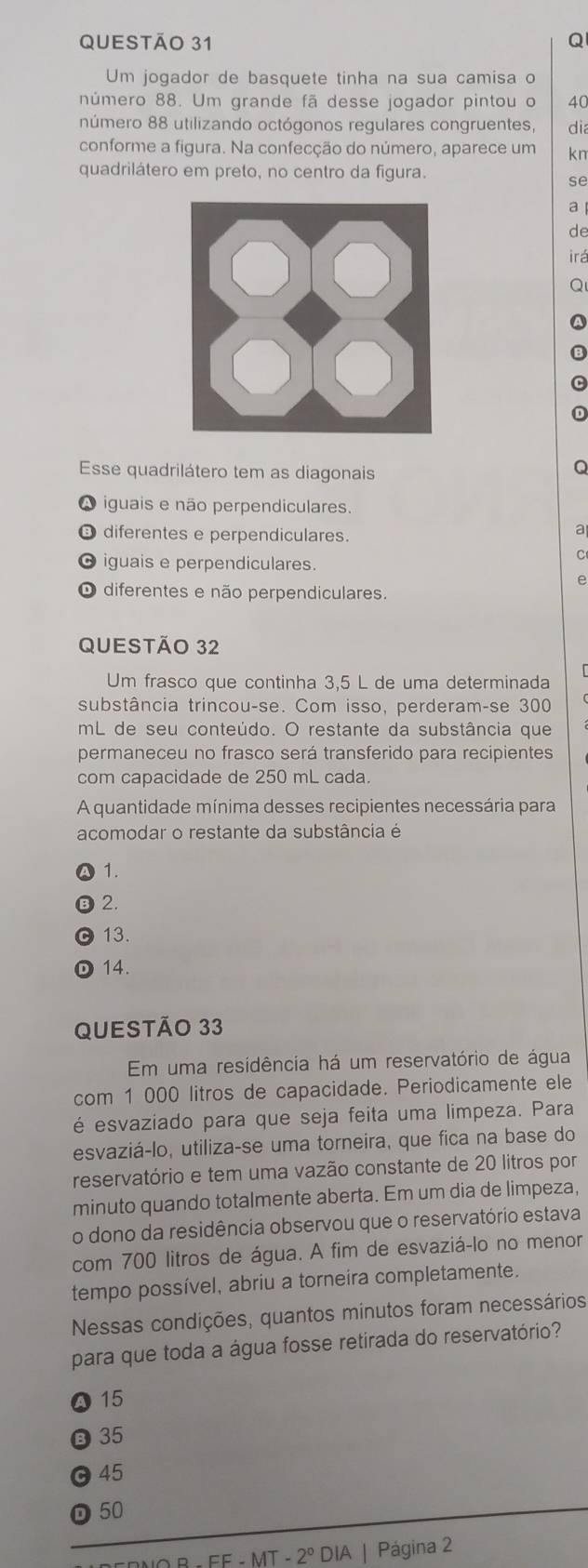 Um jogador de basquete tinha na sua camisa o
número 88. Um grande fã desse jogador pintou o 40
número 88 utilizando octógonos regulares congruentes, dia
conforme a figura. Na confecção do número, aparece um kn
quadrilátero em preto, no centro da figura.
se
a
de
irá
Esse quadrilátero tem as diagonais
iguais e não perpendiculares.
O diferentes e perpendiculares.
a
O iguais e perpendiculares.
C
e
O diferentes e não perpendiculares.
QUESTÃO 32
Um frasco que continha 3,5 L de uma determinada
substância trincou-se. Com isso, perderam-se 300
mL de seu conteúdo. O restante da substância que
permaneceu no frasco será transferido para recipientes
com capacidade de 250 mL cada.
A quantidade mínima desses recipientes necessária para
acomodar o restante da substância é
1.
2.
13.
14.
QUESTÃO 33
Em uma residência há um reservatório de água
com 1 000 litros de capacidade. Periodicamente ele
é esvaziado para que seja feita uma limpeza. Para
esvaziá-lo, utiliza-se uma torneira, que fica na base do
reservatório e tem uma vazão constante de 20 litros por
minuto quando totalmente aberta. Em um dia de limpeza,
o dono da residência observou que o reservatório estava
com 700 litros de água. A fim de esvaziá-lo no menor
tempo possível, abriu a torneira completamente.
Nessas condições, quantos minutos foram necessários
para que toda a água fosse retirada do reservatório?
a 15
B 35
45
D 50
MT-2° DIA | Página 2