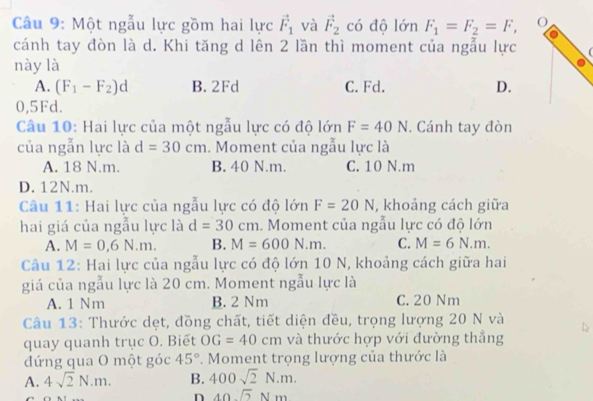 Một ngẫu lực gồm hai lực vector F_1 và vector F_2 có độ lớn F_1=F_2=F, O
cánh tay đòn là d. Khi tăng d lên 2 lần thì moment của ngẫu lực
này là
A. (F_1-F_2)d B. 2Fd C. Fd. D.
0,5Fd.
Câu 10: Hai lực của một ngẫu lực có độ lớn F=40N. Cánh tay đòn
của ngẫn lực là d=30cm. Moment của ngẫu lực là
A. 18 N.m. B. 40 N.m. C. 10 N.m
D. 12N. m.
Câu 11: Hai lực của ngẫu lực có độ lớn F=20N , khoảng cách giữa
hai giá của ngẫu lực là d=30cm. Moment của ngẫu lực có độ lớn
A. M=0,6N.m. B. M=600N.m. C. M=6N.m. 
Câu 12: Hai lực của ngẫu lực có độ lớn 10 N, khoảng cách giữa hai
giá của ngẫu lực là 20 cm. Moment ngẫu lực là
A. 1 Nm B. 2 Nm C. 20 Nm
Câu 13: Thước dẹt, đồng chất, tiết diện đều, trọng lượng 20 N và
quay quanh trục O. Biết OG=40cm và thước hợp với đường thẳng
đứng qua O một góc 45° *. Moment trọng lượng của thước là
A. 4sqrt(2)N.m. B. 400sqrt(2)N.m.
n 40sqrt(2)Nm