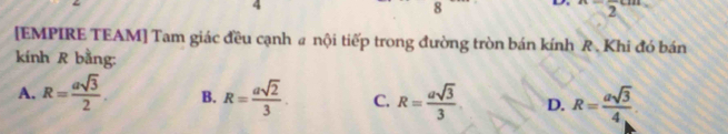 4
8 L x=frac 2cm
[EMPIRE TEAM] Tam giác đều cạnh a nội tiếp trong đường tròn bán kính R. Khi đó bán
kính R bằng:
A. R= asqrt(3)/2 . B. R= asqrt(2)/3 . C. R= asqrt(3)/3  D. R= asqrt(3)/4 .