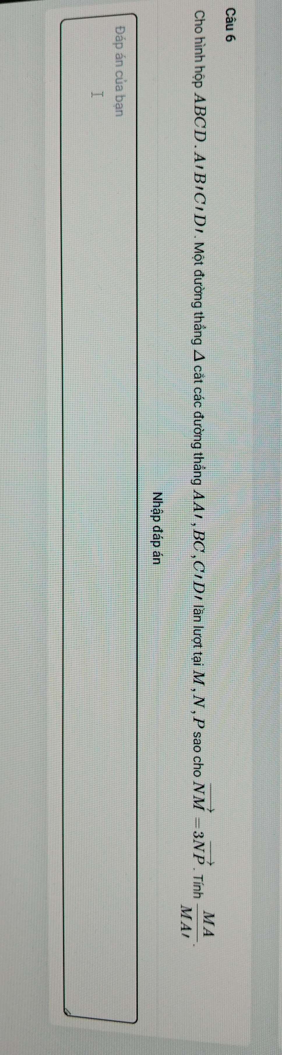 Cho hình hộp ABCD. A'B'C'D'. Một đường thắng Δ cắt các đường thắng AA1, BC ,C'D1 lần lượt tại M, N, P sao cho vector NM=3vector NP. Tính  MA/MAI . 
Nhập đáp án 
Đáp án của bạn 
1