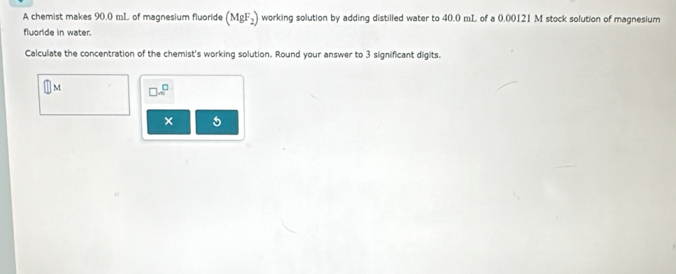 A chemist makes 90.0 mL of magnesium fluoride (MgF_2) working solution by adding distilled water to 40.0 mL of a 0.00121 M stock solution of magnesium 
fluoride in water. 
Calculate the concentration of the chemist's working solution. Round your answer to 3 significant digits.
M
□ .∈fty^(□)
5