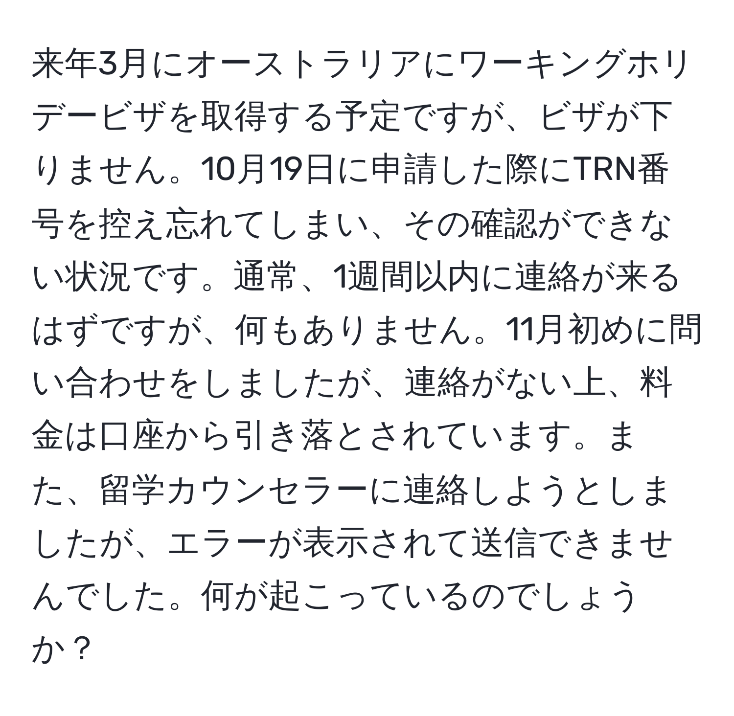 来年3月にオーストラリアにワーキングホリデービザを取得する予定ですが、ビザが下りません。10月19日に申請した際にTRN番号を控え忘れてしまい、その確認ができない状況です。通常、1週間以内に連絡が来るはずですが、何もありません。11月初めに問い合わせをしましたが、連絡がない上、料金は口座から引き落とされています。また、留学カウンセラーに連絡しようとしましたが、エラーが表示されて送信できませんでした。何が起こっているのでしょうか？