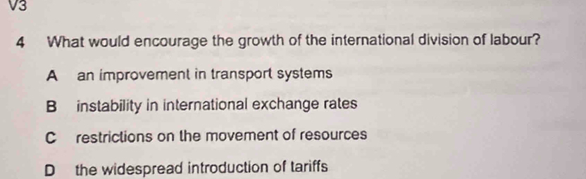 V3
4 What would encourage the growth of the international division of labour?
A an improvement in transport systems
B instability in international exchange rates
C restrictions on the movement of resources
D the widespread introduction of tariffs