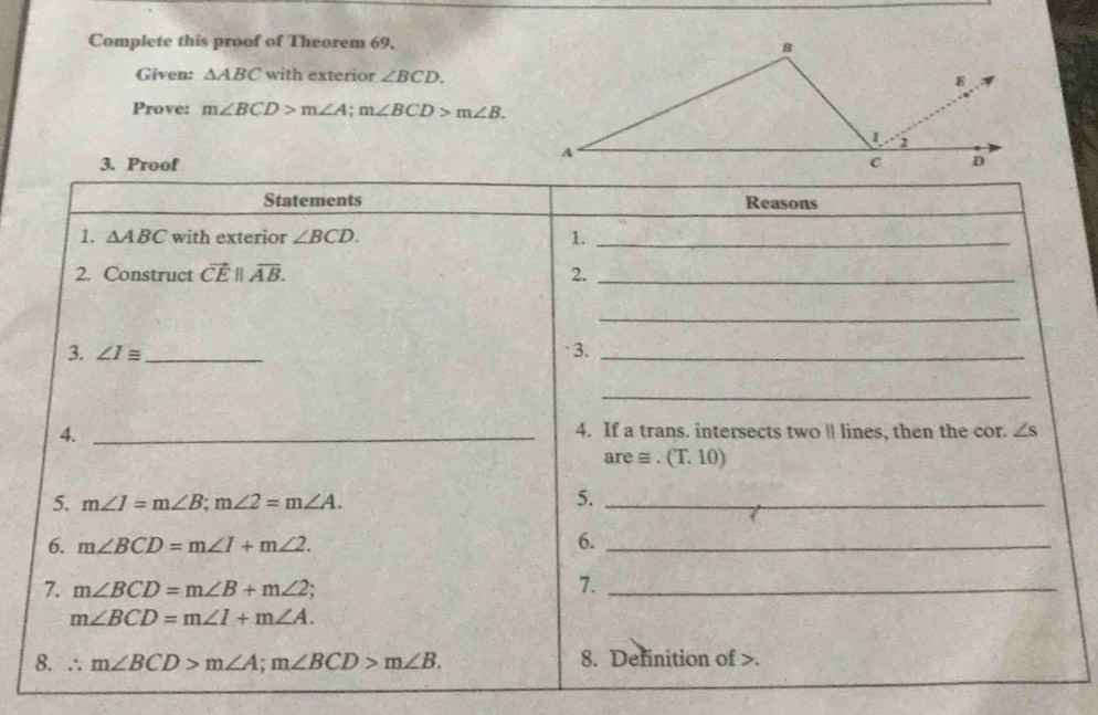 Complete this proof of Theorem 69. 
Given: △ ABC with exterior ∠ BCD. 
Prove: m∠ BCD>m∠ A; m∠ BCD>m∠ B. 
3. Proof 
Statements Reasons 
1. △ ABC with exterior ∠ BCD. 1._ 
2. Construct vector CE||overline AB. 2._ 
_ 
3. ∠ I≌ _`3._ 
_ 
4. _4. If a trans. intersects two ll lines, then the cor. ∠ s
are ≌ .(T.10)
5. m∠ 1=m∠ B; m∠ 2=m∠ A. 
5._ 
6. m∠ BCD=m∠ 1+m∠ 2. 
6._ 
7. m∠ BCD=m∠ B+m∠ 2; 
7._
m∠ BCD=m∠ 1+m∠ A. 
8. ∴ m∠ BCD>m∠ A; m∠ BCD>m∠ B. 8. Definition of .