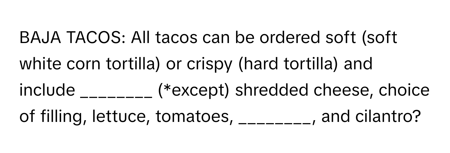 BAJA TACOS: All tacos can be ordered soft (soft white corn tortilla) or crispy (hard tortilla) and include ________ (*except) shredded cheese, choice of filling, lettuce, tomatoes, ________, and cilantro?