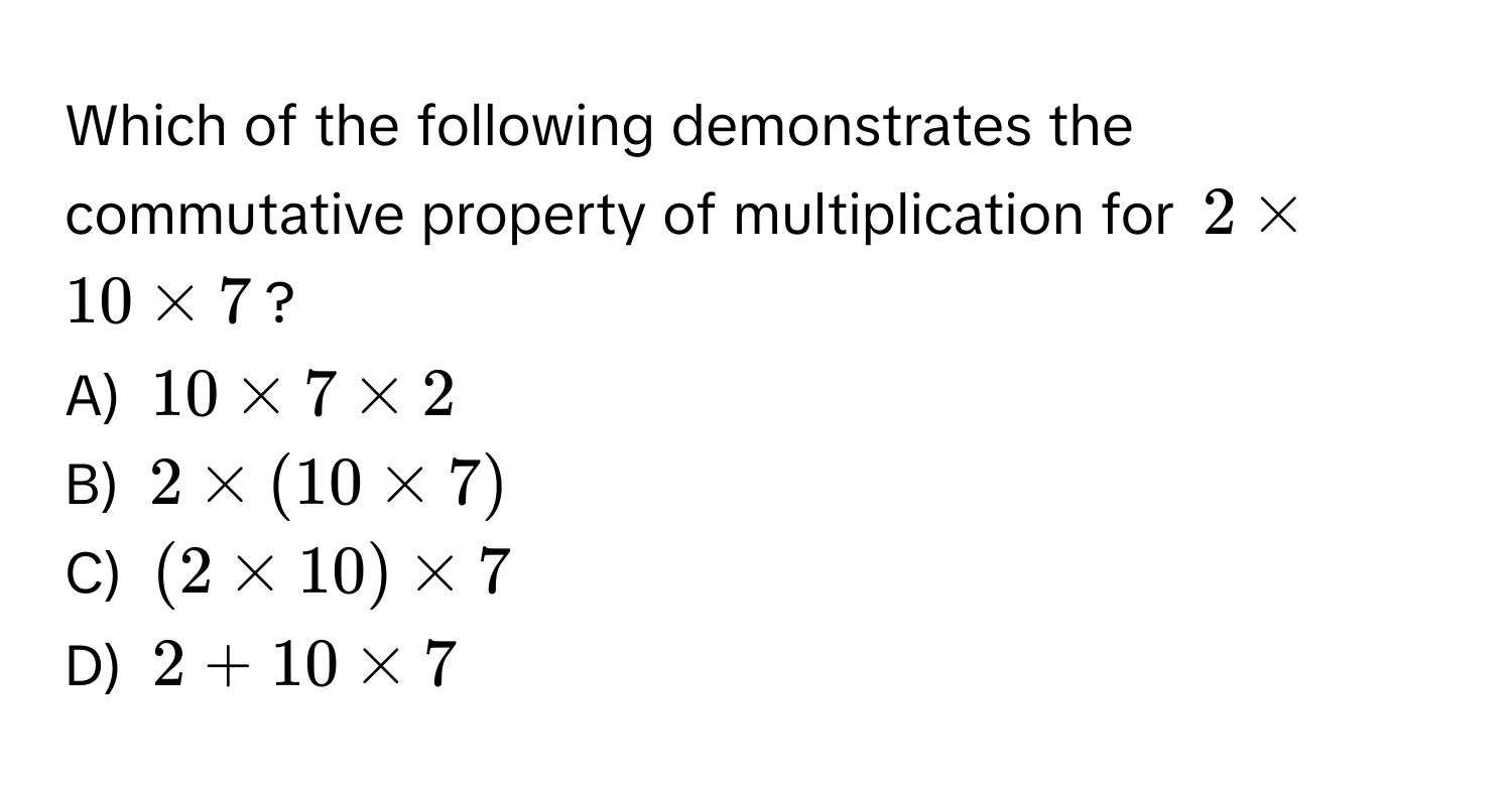 Which of the following demonstrates the commutative property of multiplication for $2 * 10 * 7$? 
A) $10 * 7 * 2$
B) $2 * (10 * 7)$
C) $(2 * 10) * 7$
D) $2 + 10 * 7$