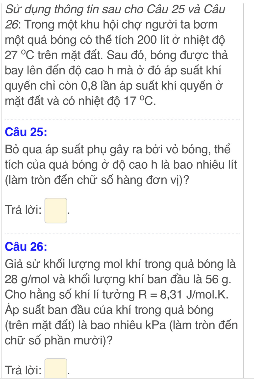 Sử dụng thông tin sau cho Câu 25 và Câu 
26: Trong một khu hội chợ người ta bơm 
một quả bóng có thể tích 200 lít ở nhiệt độ
27°C trên mặt đất. Sau đó, bóng được thả 
bay lên đến độ cao h mà ở đó áp suất khí 
quyển chỉ còn 0,8 lần áp suất khí quyển ở 
mặt đất và có nhiệt độ 17°C. 
Câu 25: 
Bỏ qua áp suất phụ gây ra bởi vỏ bóng, thể 
tích của quả bóng ở độ cao h là bao nhiêu lít 
(làm tròn đến chữ số hàng đơn vị)? 
Trả lời: □ . 
Câu 26: 
Giả sử khối lượng mol khí trong quả bóng là
28 g/mol và khối lượng khí ban đầu là 56 g. 
Cho hằng số khí lí tưởng R=8,31 J/mol. K. 
Áp suất ban đầu của khí trong quả bóng 
(trên mặt đất) là bao nhiêu kPa (làm tròn đến 
chữ số phần mười)? 
Trả lời: