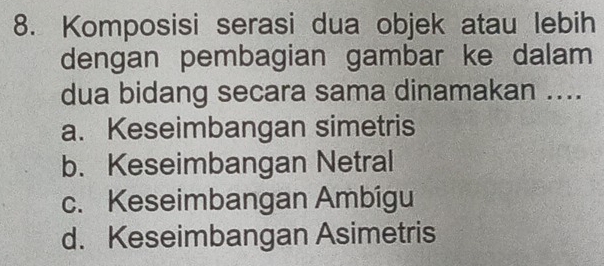 Komposisi serasi dua objek atau lebih
dengan pembagian gambar ke dalam
dua bidang secara sama dinamakan ....
a. Keseimbangan simetris
b. Keseimbangan Netral
c. Keseimbangan Ambígu
d. Keseimbangan Asimetris