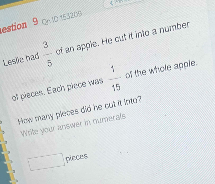 estion 9 Qn ID 153209 
Leslie had  3/5  of an apple. He cut it into a number 
of pieces. Each piece was  1/15  of the whole apple. 
How many pieces did he cut it into? 
Write your answer in numerals 
□ pieces