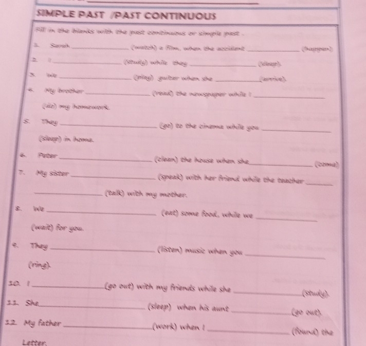 SIMPLE PAST /PAST CONTINUOUS 
fill in the blands with the past continuous or simple past . 
3. Sarah _(watch) a Flm, when the attident _(Shageypian 
_(stuly) while they _(Sleap). 
3. n _(play) guiter when she _(arrie) 
4. My brothar _(read) the newspaper while I_ 
(do) my homework. 
S. They _(go) to the cinema while you_ 
(sleep) in homa. 
6. Peter _(clean) the house when she_ (2218) 
7. My sister _(speak) with her friend while the teacher_ 
_(talk) with my mother. 
_ 
8. We_ (eat) some food, while we 
(wait) for you. 
9. They _(listen) music when you_ 
(ring). 
10 1_ (go out) with my friends while she _(study). 
12. She._ (sleep) when his aunt_ (go out). 
32 My father_ (work) when !_ (found) the 
Letter.