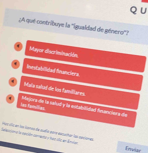 ∪
¿A qué contribuye la 'igualdad de género'?
Mayor discriminación.
Inestabilidad financiera.
Mala salud de los familiares.
Mejora de la salud y la estabilidad financiera de
las familias.
Haz clic en las íconas de audio para escuchar las opciones.
Selecciona la apción carrecta y haz clic en Enviar.
Enviar