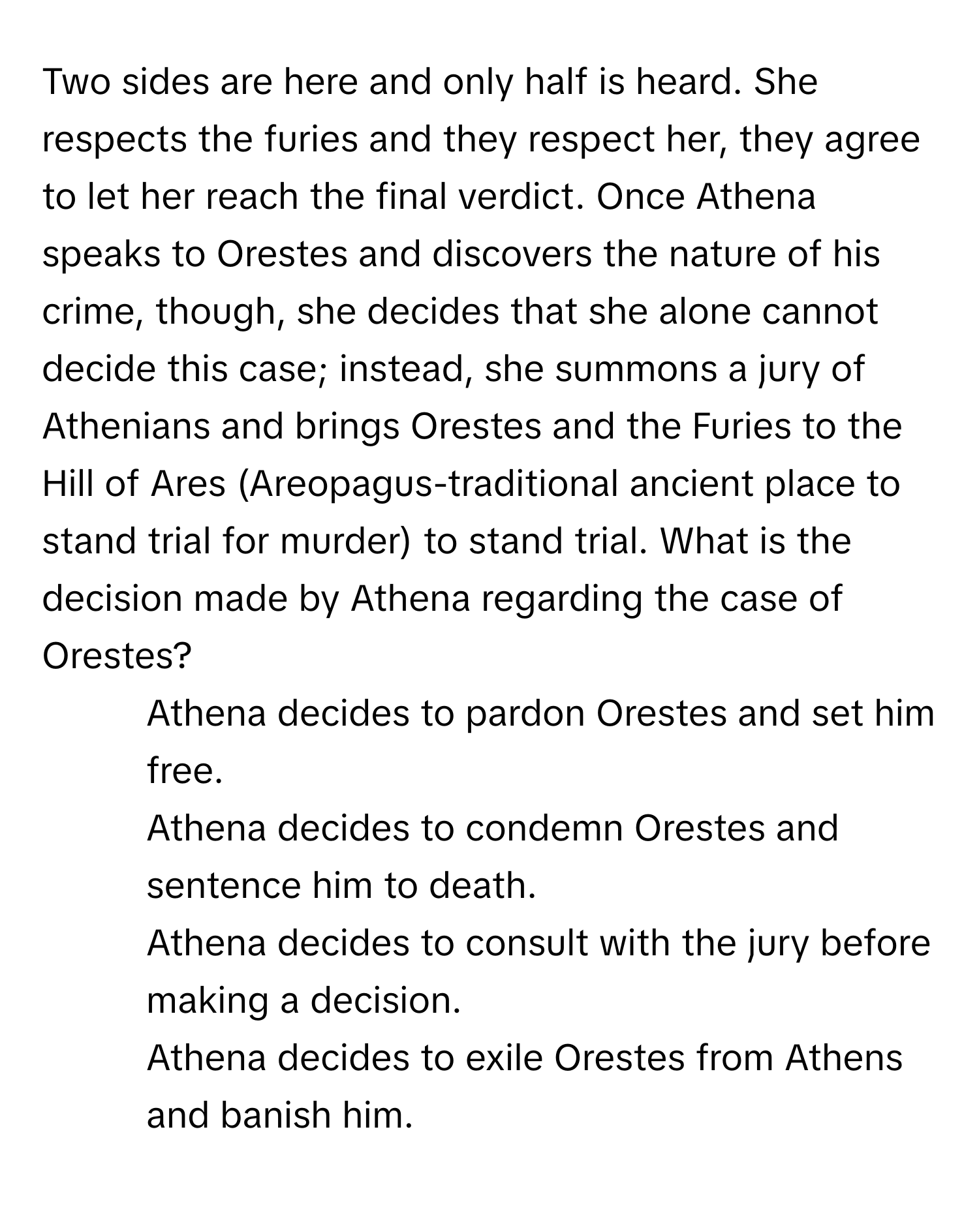 Two sides are here and only half is heard. She respects the furies and they respect her, they agree to let her reach the final verdict. Once Athena speaks to Orestes and discovers the nature of his crime, though, she decides that she alone cannot decide this case; instead, she summons a jury of Athenians and brings Orestes and the Furies to the Hill of Ares (Areopagus-traditional ancient place to stand trial for murder) to stand trial. What is the decision made by Athena regarding the case of Orestes?

1) Athena decides to pardon Orestes and set him free. 
2) Athena decides to condemn Orestes and sentence him to death. 
3) Athena decides to consult with the jury before making a decision. 
4) Athena decides to exile Orestes from Athens and banish him.