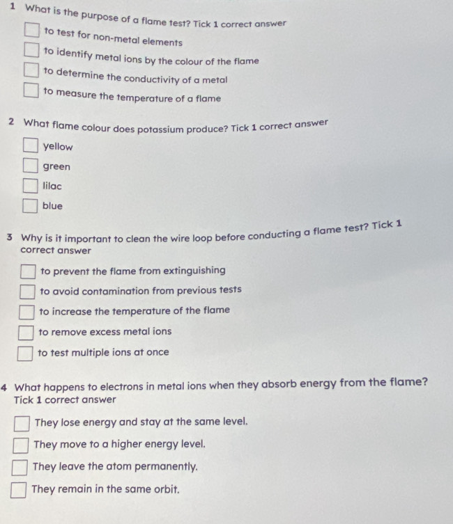 What is the purpose of a flame test? Tick 1 correct answer
to test for non-metal elements
to identify metal ions by the colour of the flame
to determine the conductivity of a metal
to measure the temperature of a flame
2 What flame colour does potassium produce? Tick 1 correct answer
yellow
green
lilac
blue
3 Why is it important to clean the wire loop before conducting a flame test? Tick 1
correct answer
to prevent the flame from extinguishing
to avoid contamination from previous tests
to increase the temperature of the flame
to remove excess metal ions
to test multiple ions at once
4 What happens to electrons in metal ions when they absorb energy from the flame?
Tick 1 correct answer
They lose energy and stay at the same level.
They move to a higher energy level.
They leave the atom permanently.
They remain in the same orbit.