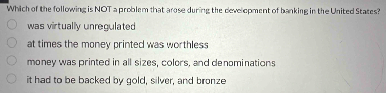 Which of the following is NOT a problem that arose during the development of banking in the United States?
was virtually unregulated
at times the money printed was worthless
money was printed in all sizes, colors, and denominations
it had to be backed by gold, silver, and bronze