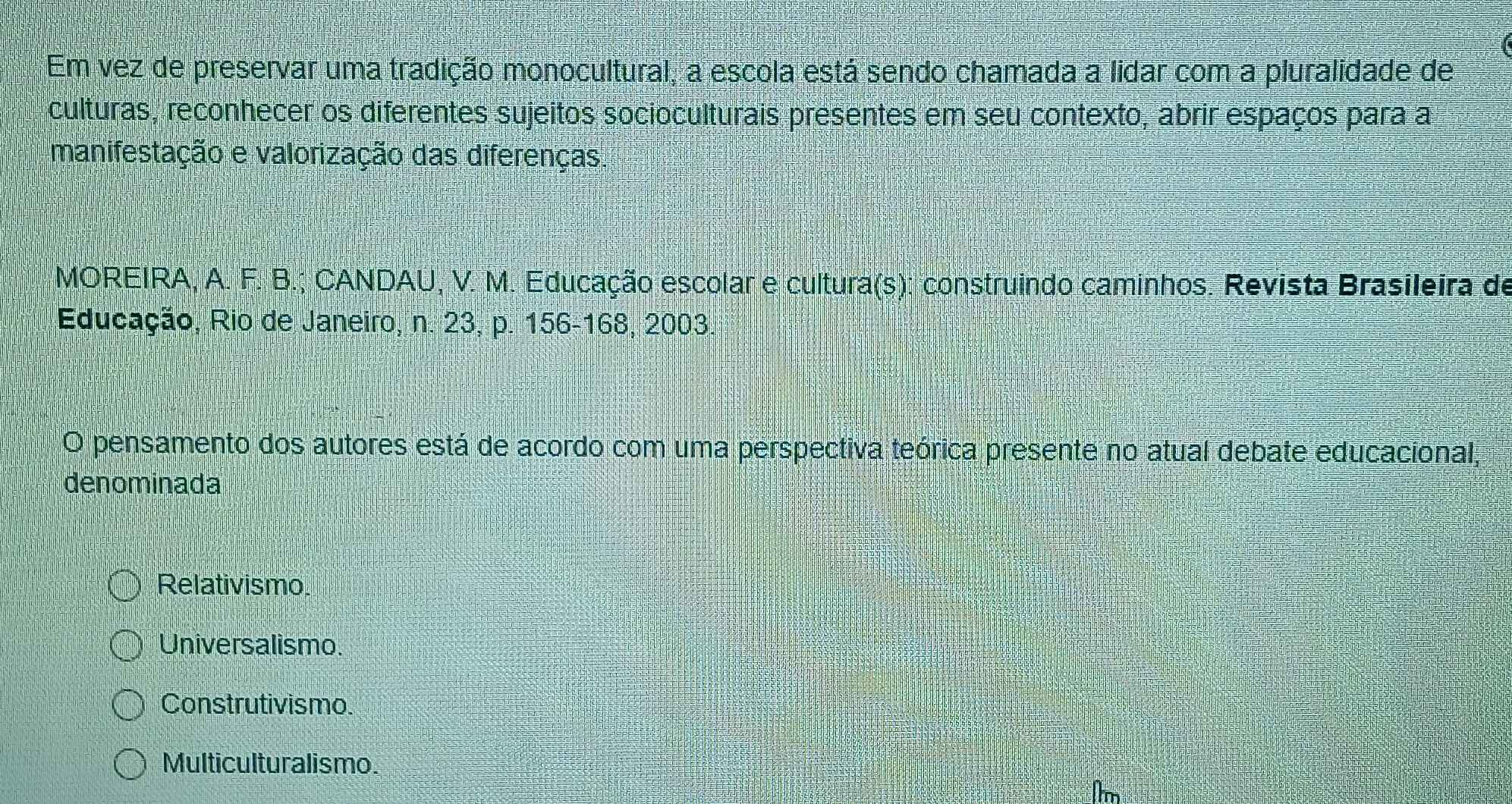 Em vez de preservar uma tradição monocultural, a escola está sendo chamada a lidar com a pluralidade de
culturas, reconhecer os diferentes sujeitos socioculturais presentes em seu contexto, abrir espaços para a
manifestação e valorização das diferenças
MOREIRA, A. F. B.; CANDAU, V. M. Educação escolar e cultura(s): construindo caminhos. Revista Brasileira de
Educação, Rio de Janeiro, n. 23, p. 156 - 168, 2003.
O pensamento dos autores está de acordo com uma perspectiva teórica presente no atual debate educacional,
denominada
Relativismo.
Universalismo.
Construtivismo.
Multiculturalismo.
Im