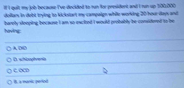 quit my job because I've decided to run for president and I run up 102,000
dollars in debt trying to kickstart my campalign while working 20 hour days and 
barelly sleeping because I am so excited I would probably be considered to be
having:
A DID
D. schizophrenia
C. OCD
B. a manic períod