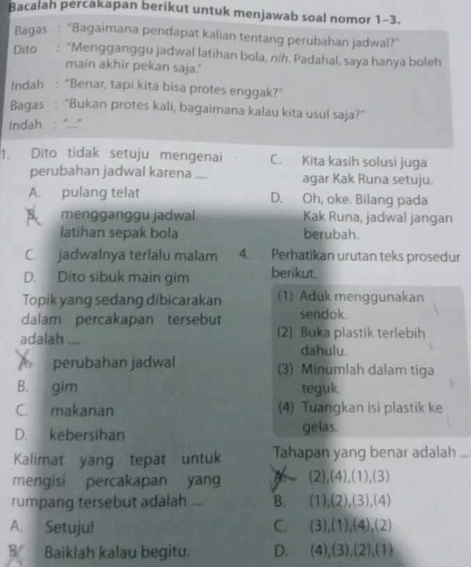 Bacalah percakapan berikut untuk menjawab soal nomor 1-3.
Bagas : “Bagaimana pendapat kalian tentang perubahan jadwal?”
Dito : “Mengganggu jadwal latihan bola, níh. Padahal, saya hanya boleh
main akhir pekan saja."
Indah : “Benar, tapi kita bisa protes enggak?”
Bagas : “Bukan protes kali, bagaimana kalau kita usul saja?”
Indah  ''....''
1. Dito tidak setuju mengenai C. Kita kasih solusi juga
perubahan jadwal karena .... agar Kak Runa setuju.
A. pulang telat D. Oh, oke. Bilang pada
mengganggu jadwal Kak Runa, jadwal jangan
latihan sepak bola berubah.
C. jadwalnya terialu malam 4. Perhatikan urutan teks prosedur
D. Dito sibuk main gim
berikut.
Topik yang sedang dibicarakan (1) Aduk menggunakan
dalam percakapan tersebut sendok.
adalah ....
(2) Buka plastik terlebih
dahulu.
A perubahan jadwal (3) Minumlah dalam tiga
B. gim teguk.
C. makanan (4) Tuangkan isi plastik ke
D. kebersihan
gelas.
Kalimat yang tepat untuk Tahapan yang benar adalah ...
mengisi percakapan yang
(2),(4),(1),(3)
rumpang tersebut adalah .... B. (1),(2),(3),(4)
A. Setuju! C. (3),(1),(4),(2)
B Baiklah kalau begitu. D. (4),(3),(2),(1)