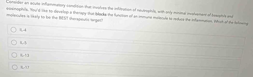 Consider an acute inflammatory condition that involves the infiltration of neutrophils, with only minimal involvement of basophils and
eosinophils. You'd like to develop a therapy that blocks the function of an immune molecule to reduce the inflammation. Which of the following
molecules is likely to be the BEST therapeutic target?
IL-4
IL-5
IL-13
IL-17