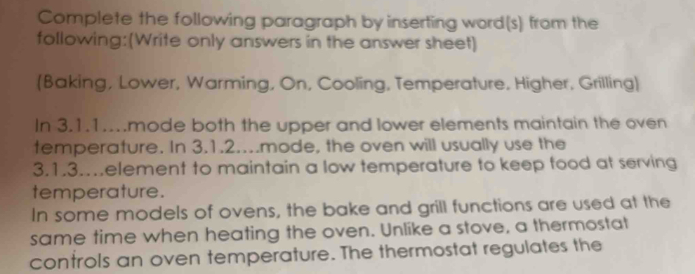 Complete the following paragraph by inserting word(s) from the 
following:(Write only answers in the answer sheet) 
(Baking, Lower, Warming, On, Cooling, Temperature, Higher, Grilling) 
In 3.1.1....mode both the upper and lower elements maintain the oven 
temperature. In 3.1.2....mode, the oven will usually use the 
3.1.3..element to maintain a low temperature to keep food at serving 
temperature. 
In some models of ovens, the bake and grill functions are used at the 
same time when heating the oven. Unlike a stove, a thermostat 
controls an oven temperature. The thermostat regulates the