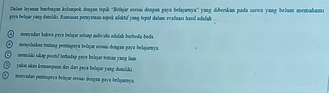 Dalam Isyanan bimbingan kelompok dengan topık “Belajar sesuai dengan gaya belajarnya” yang diberikan pada siswa yang belum memahami
gaya belajar yang dimiliki. Rumusan pernyataan aspek afektif yang tepat dalam evaluasi hasil adalah .
A menyadari bahwa gaya belajar setuap individu adalah berbeda-beda.
⑥ menjelaskan tentang pentingnya belajar sesuai dengan gaya belajarnya.
O memilikı sıkap positif terhadap gaya belajar teman yang lain.
O yakin akan kemampuan dıri darī gaya belajar yang dimiliki.
E menyadarı pentingnya belajar sesuai dengan gaya belajarnya.