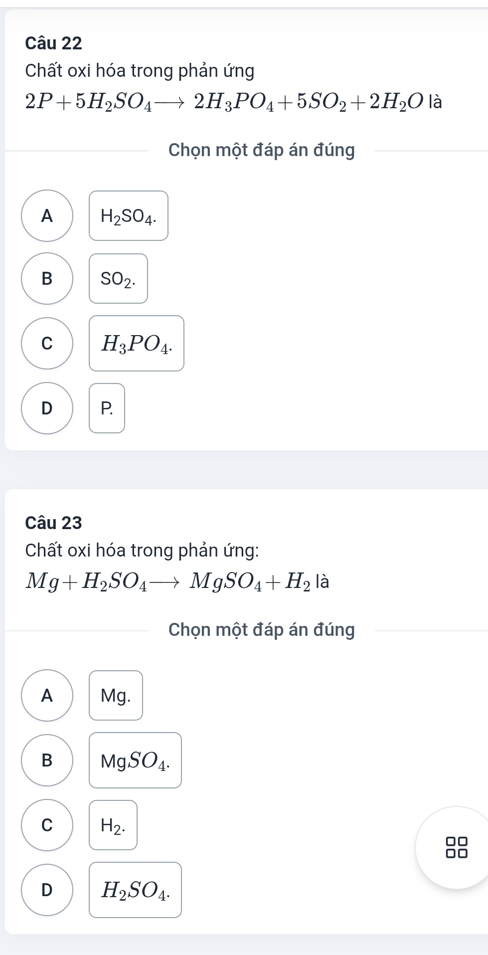 Chất oxi hóa trong phản ứng
2P+5H_2SO_4to 2H_3PO_4+5SO_2+2H_2O là
Chọn một đáp án đúng
A H_2SO_4.
B SO_2.
C H_3PO_4.
D P.
Câu 23
Chất oxi hóa trong phản ứng:
Mg+H_2SO_4to MgSO_4+H_2 là
Chọn một đáp án đúng
A Mg.
B MgSO_4.
C H_2.
D H_2SO_4.