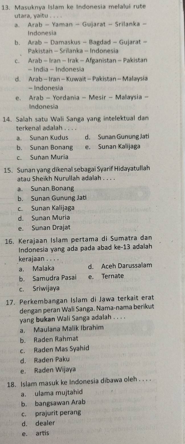 Masuknya Islam ke Indonesia melalui rute
utara, yaitu . . . .
a、 Arab - Yaman - Gujarat - Srilanka -
Indonesia
b. Arab - Damaskus - Bagdad - Gujarat -
Pakistan - Srilanka - Indonesia
c. Arab - Iran - Irak - Afganistan - Pakistan
- India - Indonesia
d. Arab - Iran- Kuwait - Pakistan - Malaysia
- Indonesia
e. Arab - Yordania - Mesir - Malaysia -
Indonesia
14. Salah satu Wali Sanga yang intelektual dan
terkenal adalah . . . .
a. Sunan Kudus d. Sunan Gunung Jati
b. Sunan Bonang e. Sunan Kalijaga
c. Sunan Muria
15. Sunan yang dikenal sebagai Syarif Hidayatullah
atau Sheikh Nurullah adalah . . . .
a. Sunan Bonang
b. Sunan Gunung Jati
c. Sunan Kalijaga
d. Sunan Muria
e. Sunan Drajat
16. Kerajaan Islam pertama di Sumatra dan
Indonesia yang ada pada abad ke-13 adalah
kerajaan . . . .
a. Malaka d. Aceh Darussalam
b. Samudra Pasai e. Ternate
c. Sriwijaya
17. Perkembangan Islam di Jawa terkait erat
dengan peran Wali Sanga. Nama-nama berikut
yang bukan Wali Sanga adalah . . . .
a. Maulana Malik Ibrahim
b. Raden Rahmat
c. Raden Mas Syahid
d. Raden Paku
e. Raden Wijaya
18. Islam masuk ke Indonesia dibawa oleh . . . .
a. ulama mujtahid
b. bangsawan Arab
c. prajurit perang
d. dealer
e. artis